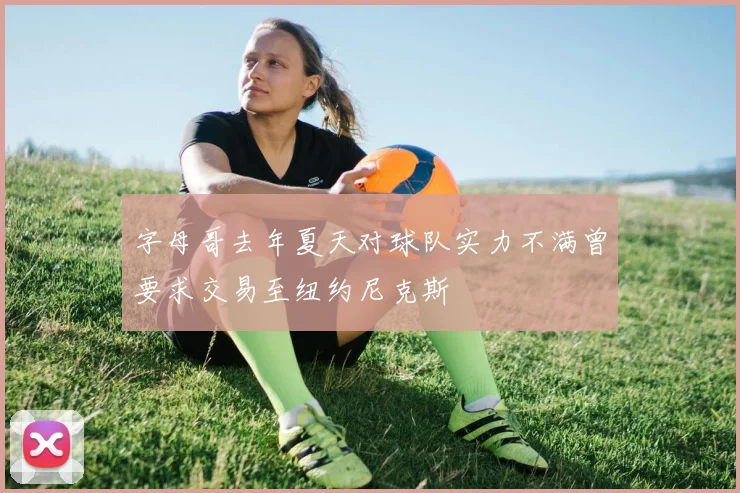 字母哥去年夏天对球队实力不满曾要求交易至纽约尼克斯