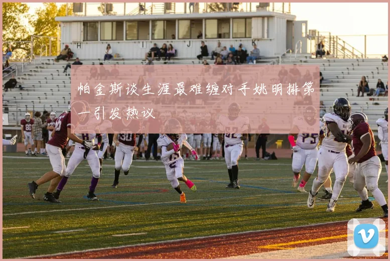 帕金斯谈生涯最难缠对手姚明排第一引发热议