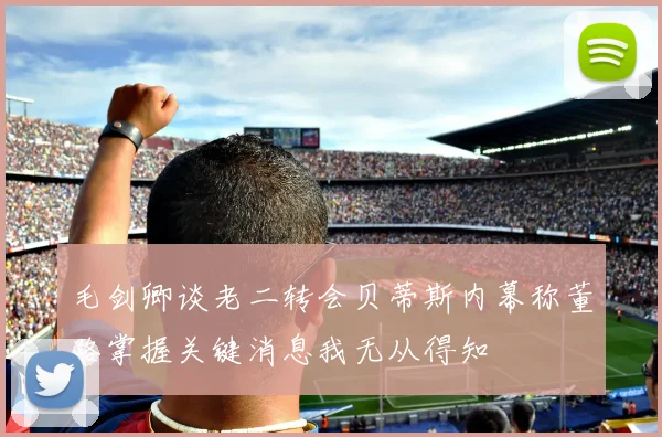 毛剑卿谈老二转会贝蒂斯内幕称董路掌握关键消息我无从得知