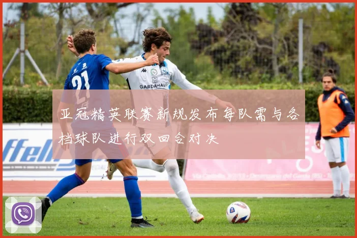 亚冠精英联赛新规发布每队需与各档球队进行双回合对决