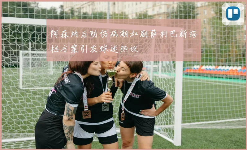 阿森纳后防伤病潮加剧萨利巴新搭档方案引发球迷热议